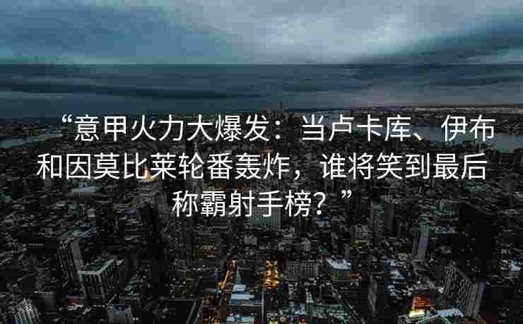 “意甲火力大爆发:当卢卡库、伊布和因莫比莱轮番轰炸,谁将笑到最后称霸射手榜?”