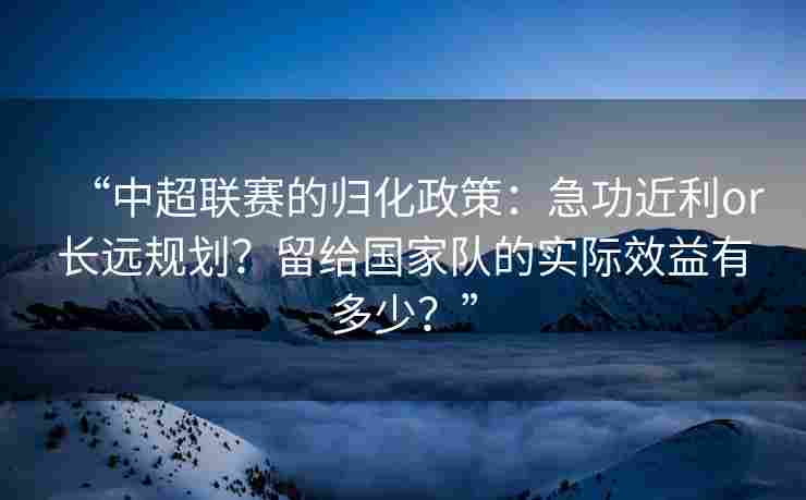 “中超联赛的归化政策:急功近利or长远规划?留给国家队的实际效益有多少?” “中超联赛的归化政策:急功近利or长远规划?留给国家队的实际效益有多少?”