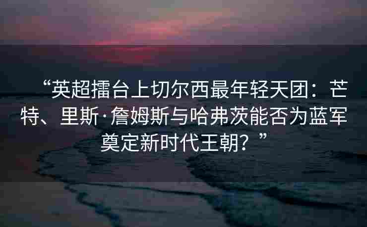 “英超擂台上切尔西最年轻天团:芒特、里斯·詹姆斯与哈弗茨能否为蓝军奠定新时代王朝?”