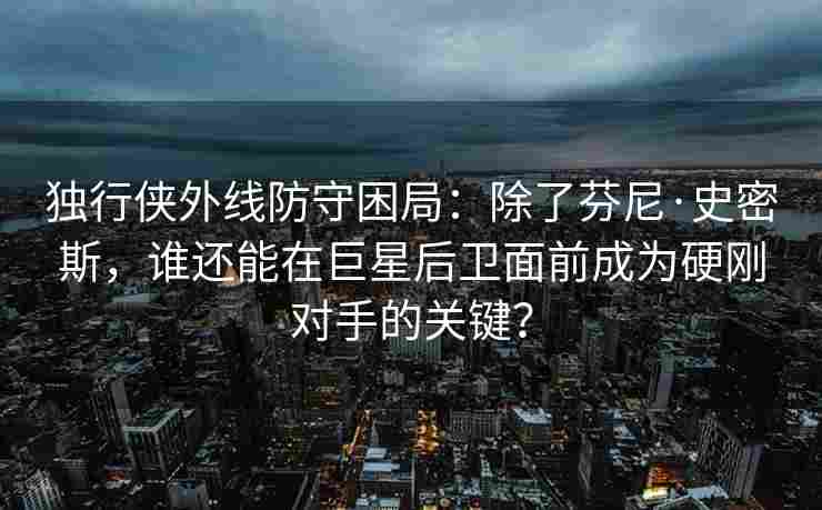 独行侠外线防守困局：除了芬尼·史密斯，谁还能在巨星后卫面前成为硬刚对手的关键？
