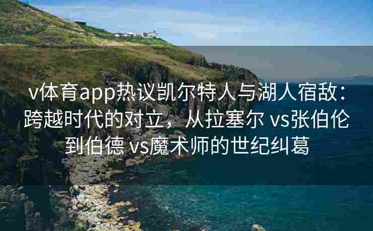 v体育app热议凯尔特人与湖人宿敌:跨越时代的对立,从拉塞尔 vs张伯伦到伯德 vs魔术师的世纪纠葛