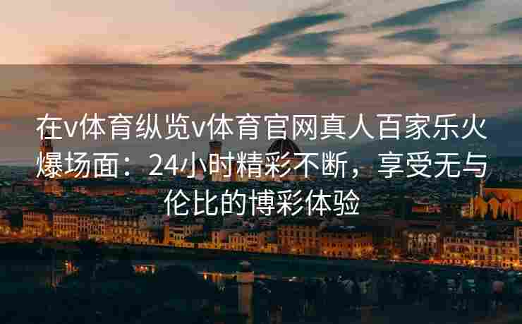 在v体育纵览v体育官网真人百家乐火爆场面：24小时精彩不断，享受无与伦比的博彩体验