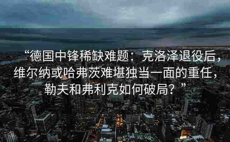 “德国中锋稀缺难题:克洛泽退役后,维尔纳或哈弗茨难堪独当一面的重任,勒夫和弗利克如何破局?”