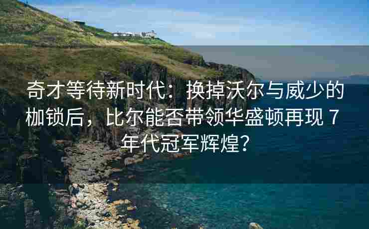 奇才等待新时代:换掉沃尔与威少的枷锁后,比尔能否带领华盛顿再现 7 年代冠军辉煌?