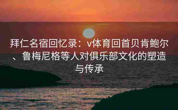 拜仁名宿回忆录:v体育回首贝肯鲍尔、鲁梅尼格等人对俱乐部文化的塑造与传承