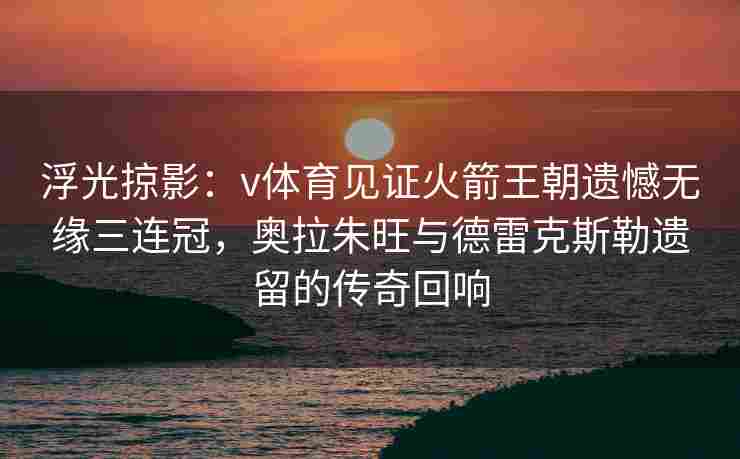 浮光掠影:v体育见证火箭王朝遗憾无缘三连冠,奥拉朱旺与德雷克斯勒遗留的传奇回响