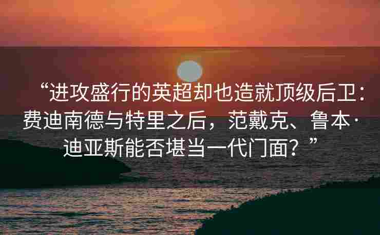 “进攻盛行的英超却也造就顶级后卫:费迪南德与特里之后,范戴克、鲁本·迪亚斯能否堪当一代门面?”