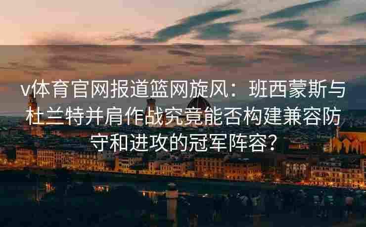v体育官网报道篮网旋风:班西蒙斯与杜兰特并肩作战究竟能否构建兼容防守和进攻的冠军阵容?