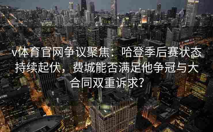 v体育官网争议聚焦：哈登季后赛状态持续起伏，费城能否满足他争冠与大合同双重诉求？