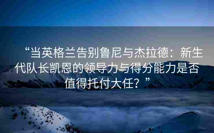 “当英格兰告别鲁尼与杰拉德:新生代队长凯恩的领导力与得分能力是否值得托付大任?” “当英格兰告别鲁尼与杰拉德:新生代队长凯恩的领导力与得分能力是否值得托付大任?”