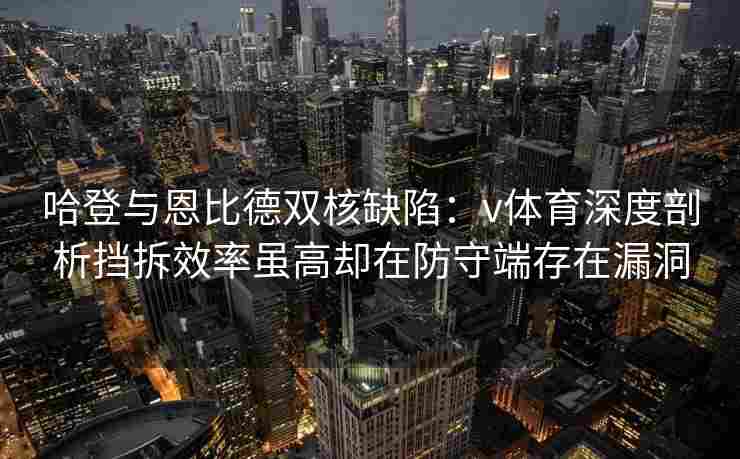 哈登与恩比德双核缺陷:v体育深度剖析挡拆效率虽高却在防守端存在漏洞