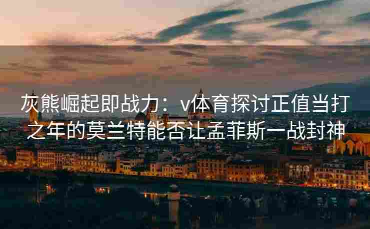 灰熊崛起即战力:v体育探讨正值当打之年的莫兰特能否让孟菲斯一战封神