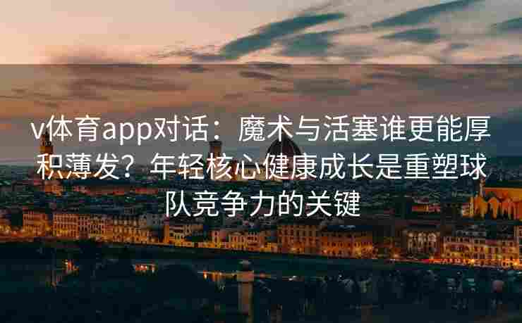 v体育app对话:魔术与活塞谁更能厚积薄发?年轻核心健康成长是重塑球队竞争力的关键