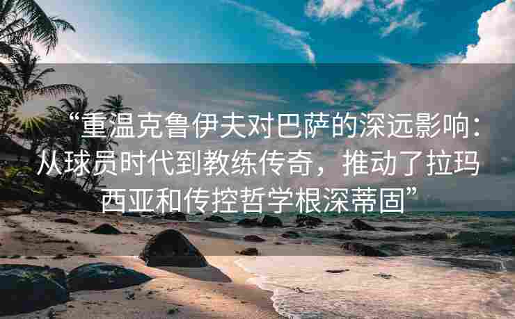 “重温克鲁伊夫对巴萨的深远影响:从球员时代到教练传奇,推动了拉玛西亚和传控哲学根深蒂固”