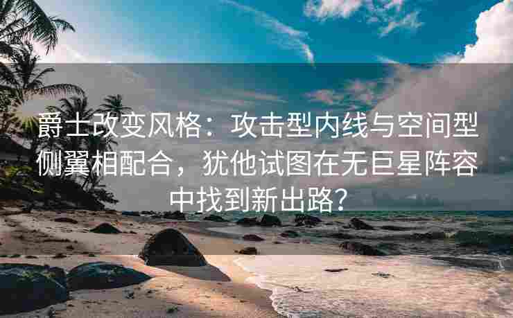 爵士改变风格:攻击型内线与空间型侧翼相配合,犹他试图在无巨星阵容中找到新出路?