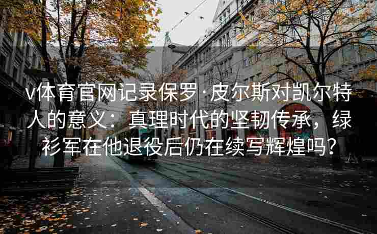 v体育官网记录保罗·皮尔斯对凯尔特人的意义:真理时代的坚韧传承,绿衫军在他退役后仍在续写辉煌吗?