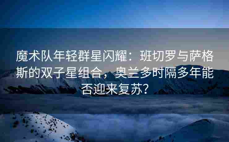 魔术队年轻群星闪耀:班切罗与萨格斯的双子星组合,奥兰多时隔多年能否迎来复苏? 魔术队年轻群星闪耀:班切罗与萨格斯的双子星组合,奥兰多时隔多年能否迎来复苏?