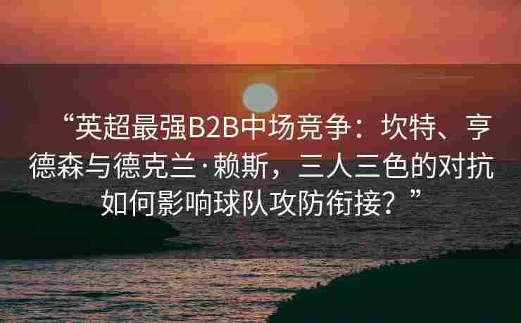 “英超最强B2B中场竞争:坎特、亨德森与德克兰·赖斯,三人三色的对抗如何影响球队攻防衔接?”