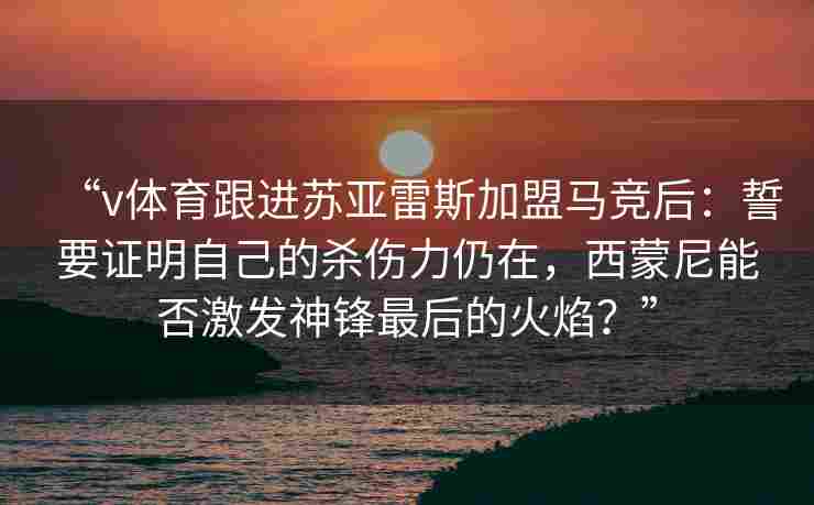 “v体育跟进苏亚雷斯加盟马竞后:誓要证明自己的杀伤力仍在,西蒙尼能否激发神锋最后的火焰?”