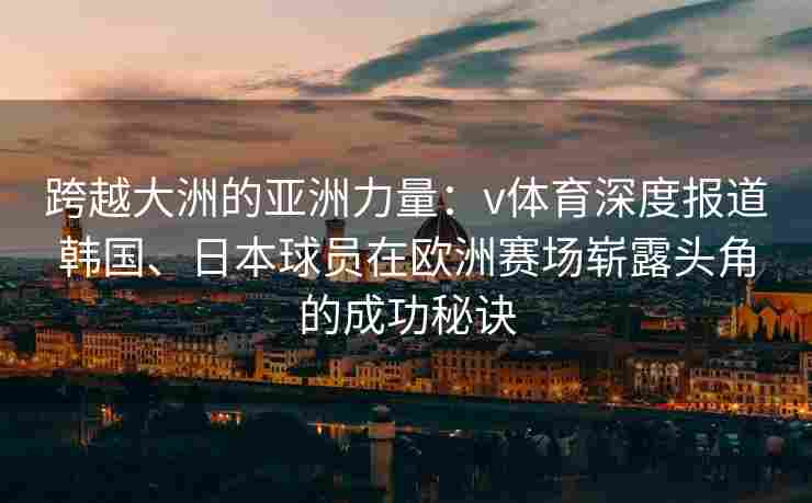 跨越大洲的亚洲力量:v体育深度报道韩国、日本球员在欧洲赛场崭露头角的成功秘诀 跨越大洲的亚洲力量:v体育深度报道韩国、日本球员在欧洲赛场崭露头角的成功秘诀