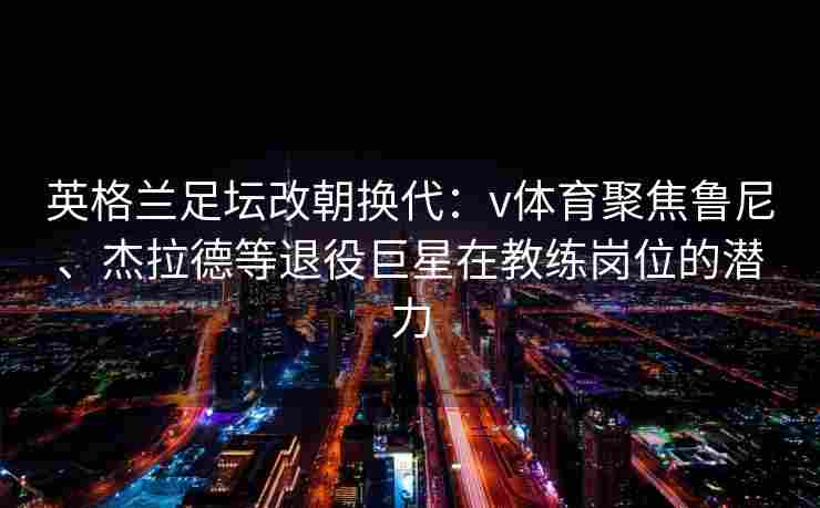 英格兰足坛改朝换代:v体育聚焦鲁尼、杰拉德等退役巨星在教练岗位的潜力