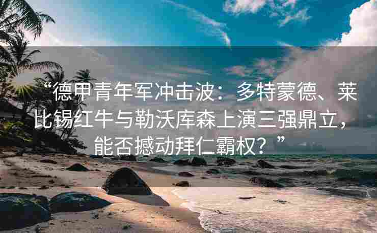 “德甲青年军冲击波:多特蒙德、莱比锡红牛与勒沃库森上演三强鼎立,能否撼动拜仁霸权?”